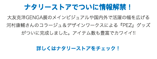ナタリーストアでついに情報解禁！
大友克洋GENGA展のメインビジュアルや国内外で活躍の幅を広げる
河村康輔さんのコラージュ＆デザインワークスによる『PEZ』グッズ
がついに完成しました。アイテム数も豊富でカワイイ!! 詳しくはナタリーストアをチェック！