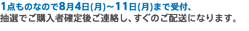 1点ものなので8月4日(月)～11日(月)まで受付、
抽選でご購入者確定後ご連絡し、すぐのご配送になります。