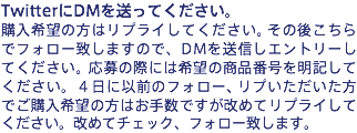 TwitterにDMを送ってください。
購入希望の方はリプライしてください。その後こちらでフォロー致しますので、DMを送信しエントリーしてください。応募の際には希望の商品番号を明記してください。4日以前のフォロー、リプいただいた方でご購入希望の方はお手数ですが改めてリプライしてください。改めてチェック、フォロー致します。
